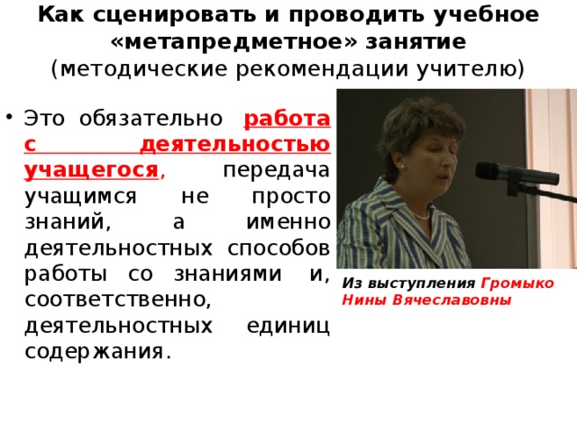 Как сценировать и проводить учебное «метапредметное» занятие  (методические рекомендации учителю)   Это обязательно  работа с деятельностью учащегося , передача учащимся не просто знаний, а именно деятельностных способов работы со знаниями  и, соответственно,  деятельностных единиц содержания. Из выступления Громыко Нины Вячеславовны 