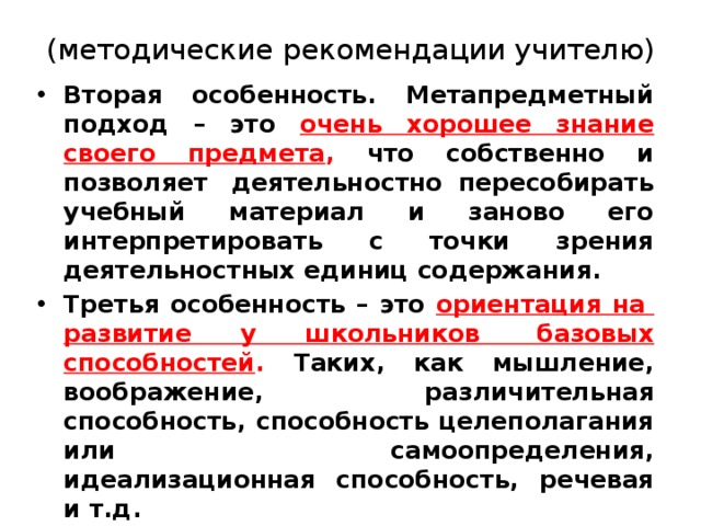 (методические рекомендации учителю)   Вторая особенность. Метапредметный подход – это очень хорошее знание своего предмета , что собственно и позволяет  деятельностно пересобирать учебный материал и заново его интерпретировать с точки зрения деятельностных единиц содержания.  Третья особенность – это ориентация на  развитие у школьников  базовых способностей . Таких, как мышление, воображение, различительная способность, способность целеполагания или  самоопределения, идеализационная способность, речевая и т.д.  