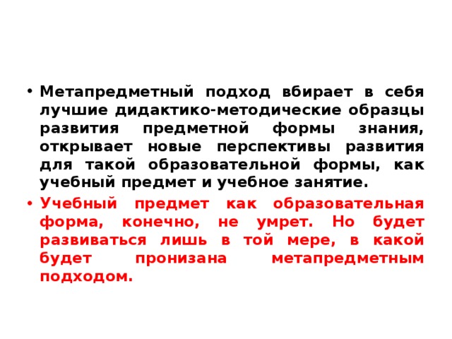 Метапредметный подход вбирает в себя лучшие дидактико-методические образцы развития предметной формы знания, открывает новые перспективы развития для такой образовательной формы, как учебный предмет и учебное занятие. Учебный предмет как образовательная форма, конечно, не умрет. Но будет развиваться лишь в той мере, в какой будет пронизана метапредметным подходом. 