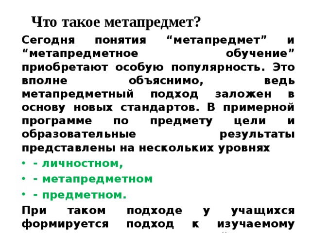 Что такое метапредмет?   Сегодня понятия “метапредмет” и “метапредметное обучение” приобретают особую популярность. Это вполне объяснимо, ведь метапредметный подход заложен в основу новых стандартов. В примерной программе по предмету цели и образовательные результаты представлены на нескольких уровнях - личностном, - метапредметном - предметном. При таком подходе у учащихся формируется подход к изучаемому предмету как к системе знаний о мире. 