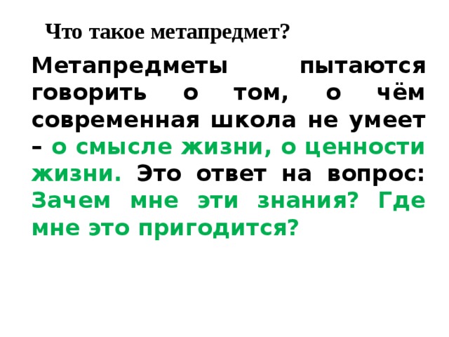 Что такое метапредмет?   Метапредметы пытаются говорить о том, о чём современная школа не умеет – о смысле жизни, о ценности жизни. Это ответ на вопрос: Зачем мне эти знания? Где мне это пригодится?  