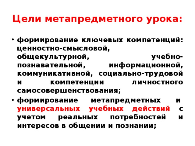 Цели метапредметного урока: формирование ключевых компетенций: ценностно-смысловой, общекультурной, учебно-познавательной, информационной, коммуникативной, социально-трудовой и компетенции личностного самосовершенствования; формирование метапредметных  и  универсальных учебных действий с учетом реальных потребностей и интересов в общении и познании;    