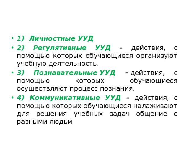 1) Личностные УУД 2) Регулятивные УУД – действия, с помощью которых обучающиеся организуют учебную деятельность. 3) Познавательные УУД –  действия, с помощью которых обучающиеся осуществляют процесс познания. 4) Коммуникативные УУД – действия, с помощью которых обучающиеся налаживают для решения учебных задач общение с разными людьм 