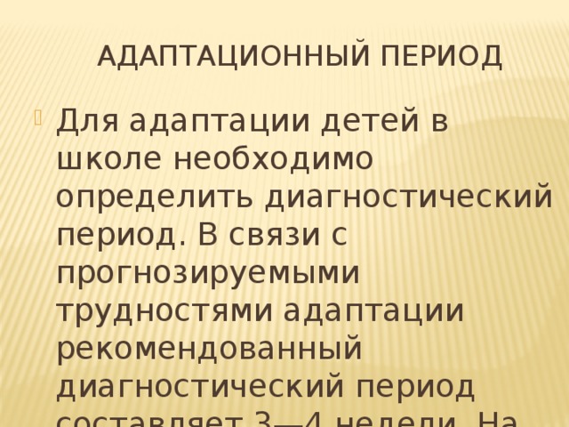  Адаптационный период Для адаптации детей в школе необходимо определить диагностический период. В связи с прогнозируемыми трудностями адаптации рекомендованный диагностический период составляет 3—4 недели. На этот период ставятся конкретные цели и задачи. 