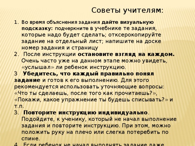  Советы учителям: Во время объяснения задания дайте визуальную подсказку: подчеркните в учебнике те задания, которые надо будет сделать; отксерокопируйте задание на отдельный лист; напишите на доске номер задания и страницу  После инструкции остановите взгляд на каждом. Очень часто уже на данном этапе можно увидеть, «услышал» ли ребенок инструкцию. 3 Убедитесь, что каждый правильно понял задание и готов к его выполнению. Для этого рекомендуется использовать уточняющие вопросы: «Что ты сделаешь, после того как прочитаешь?», «Покажи, какое упражнение ты будешь списывать?» и т.п.  Повторите инструкцию индивидуально . Подойдите, к ученику, который не начал выполнение задания и повторите инструкцию. При этом, можно положить руку на плечо или слегка потеребить по спине.  Если ребенок не начал выполнять задание даже после повторения инструкции, попробуйте выполнить с ним задание у доски. Что бы понять, какие сложности у него возникаю . 