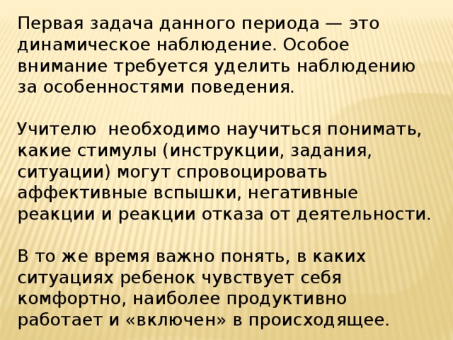 Первая задача данного периода — это динамическое наблюдение. Особое внимание требуется уделить наблюдению за особенностями поведения. Учителю необходимо научиться понимать, какие стимулы (инструкции, задания, ситуации) могут спровоцировать аффективные вспышки, негативные реакции и реакции отказа от деятельности. В то же время важно понять, в каких ситуациях ребенок чувствует себя комфортно, наиболее продуктивно работает и «включен» в происходящее. 