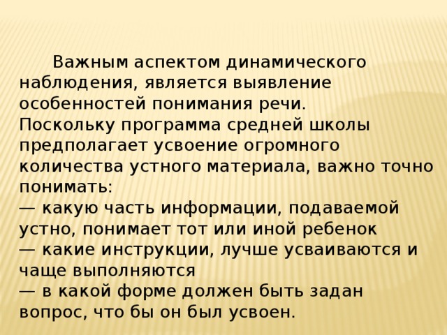  Важным аспектом динамического наблюдения, является выявление особенностей понимания речи. Поскольку программа средней школы предполагает усвоение огромного количества устного материала, важно точно понимать: — какую часть информации, подаваемой устно, понимает тот или иной ребенок — какие инструкции, лучше усваиваются и чаще выполняются — в какой форме должен быть задан вопрос, что бы он был усвоен. 