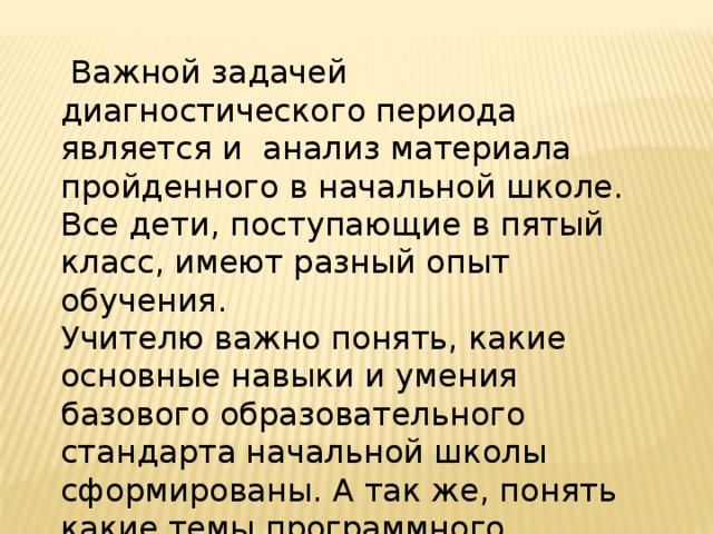  Важной задачей диагностического периода является и анализ материала пройденного в начальной школе. Все дети, поступающие в пятый класс, имеют разный опыт обучения. Учителю важно понять, какие основные навыки и умения базового образовательного стандарта начальной школы сформированы. А так же, понять какие темы программного материала усвоены не достаточно и их необходимо продублировать. 