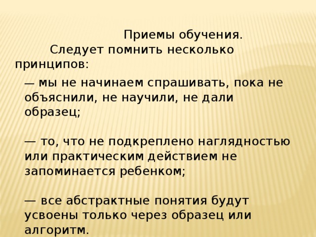  Приемы обучения.  Следует помнить несколько принципов: — мы не начинаем спрашивать, пока не объяснили, не научили, не дали образец; — то, что не подкреплено наглядностью или практическим действием не запоминается ребенком; — все абстрактные понятия будут усвоены только через образец или алгоритм. 