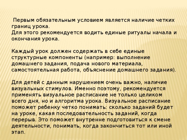  Первым обязательным условием является наличие четких границ урока. Для этого рекомендуется водить единые ритуалы начала и окончания урока. Каждый урок должен содержать в себе единые структурные компоненты (например: выполнение домашнего задания, подача нового материала, самостоятельная работа, объяснение домашнего задания). Для детей с данным нарушением очень важно, наличие визуальных стимулов. Именно поэтому, рекомендуется применять визуальное расписание не только целиком всего дня, но и алгоритма урока. Визуальное расписание поможет ребенку четко понимать: сколько заданий будет на уроке, какая последовательность заданий, когда перерыв. Это поможет внутренне подготовиться к смене деятельности, понимать, когда закончиться тот или иной этап. 