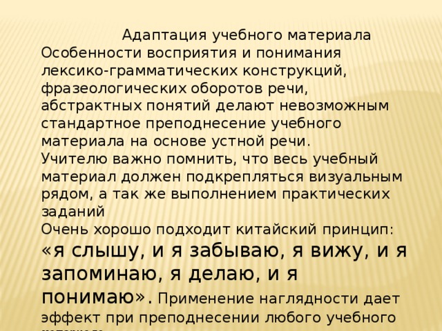  Адаптация учебного материала Особенности восприятия и понимания лексико-грамматических конструкций, фразеологических оборотов речи, абстрактных понятий делают невозможным стандартное преподнесение учебного материала на основе устной речи. Учителю важно помнить, что весь учебный материал должен подкрепляться визуальным рядом, а так же выполнением практических заданий Очень хорошо подходит китайский принцип: «я слышу, и я забываю, я вижу, и я запоминаю, я делаю, и я понимаю». Применение наглядности дает эффект при преподнесении любого учебного материала. 