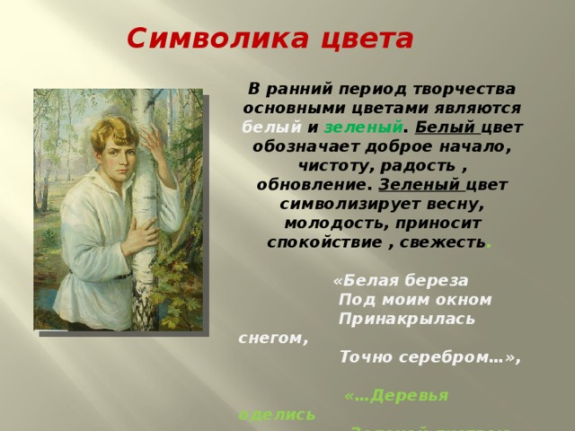 Символика цвета В ранний период творчества основными цветами являются белый и зеленый . Белый цвет обозначает доброе начало, чистоту, радость , обновление. Зеленый цвет символизирует весну, молодость, приносит спокойствие , свежесть .   «Белая береза  Под моим окном  Принакрылась снегом,  Точно серебром…»,   «…Деревья оделись  Зеленой листвою,  Луг зеленеет,  Покрытый травою…» 