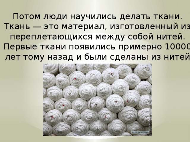 Потом люди научились делать ткани. Ткань — это материал, изготовленный из переплетающихся между собой нитей. Первые ткани появились примерно 10000 лет тому назад и были сделаны из нитей шерсти животных. 