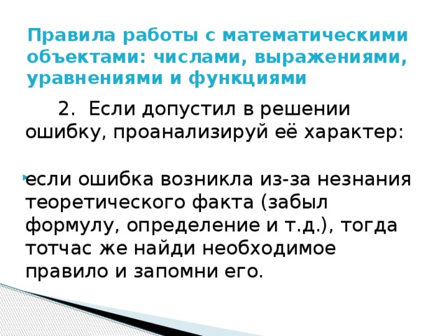 Правила работы с математическими объектами: числами, выражениями, уравнениями и функциями    2. Если допустил в решении ошибку, проанализируй её характер: если ошибка возникла из-за незнания теоретического факта (забыл формулу, определение и т.д.), тогда тотчас же найди необходимое правило и запомни его. 