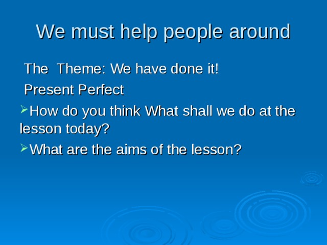 We must help people around  The Theme: We have done it!  Present Perfect How do you think What shall we do at the lesson today? What are the aims of the lesson? 