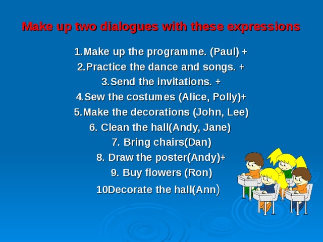 Make up two dialogues with these expressions   1.Make up the programme. (Paul) + 2.Practice the dance and songs. + 3.Send the invitations. + 4.Sew the costumes (Alice, Polly)+ 5.Make the decorations (John, Lee) 6. Clean the hall(Andy, Jane) 7. Bring chairs(Dan) 8. Draw the poster(Andy)+ 9. Buy flowers (Ron) 10Decorate the hall(Ann ) 