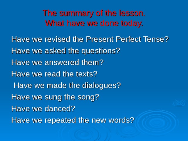 The summary of the lesson.  What have we done today. Have we revised the Present Perfect Tense? Have we asked the questions? Have we answered them? Have we read the texts?  Have we made the dialogues? Have we sung the song? Have we danced? Have we repeated the new words? 
