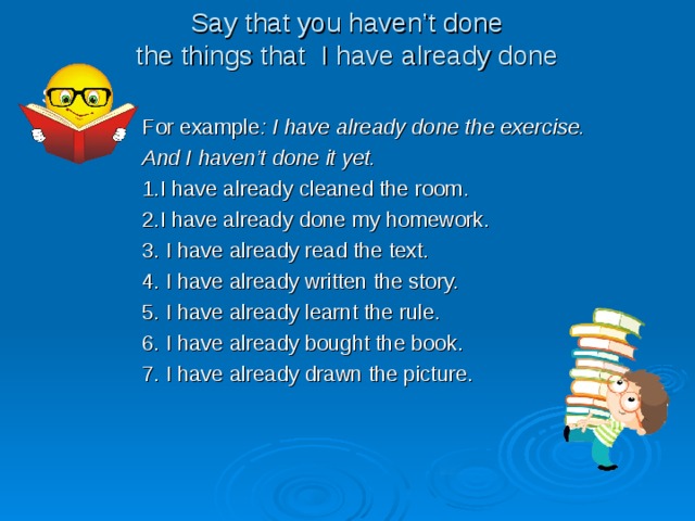 Say that you haven’t done  the things that I have already done S  For example : I have already done the exercise.  And I haven’t done it yet.  1.I have already cleaned the room.  2.I have already done my homework.  3. I have already read the text.  4. I have already written the story.  5. I have already learnt the rule.  6. I have already bought the book.  7. I have already drawn the picture. 