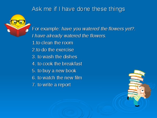 Ask me if I have done these things S  For example : have you watered the flowers yet?.  I have already watered the flowers.  1.to clean the room  2.to do the exercise  3. to wash the dishes  4. to cook the breakfast  5. to buy a new book  6. to watch the new film  7. to write a report 
