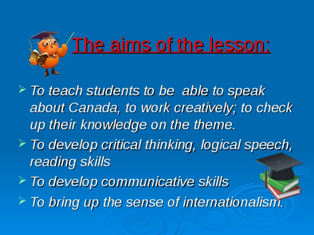 The aims of the lesson: To teach students to be able to speak about Canada, to work creatively; to check up their knowledge on the theme. To develop critical thinking, logical speech, reading skills To develop communicative skills To bring up the sense of internationalism. 