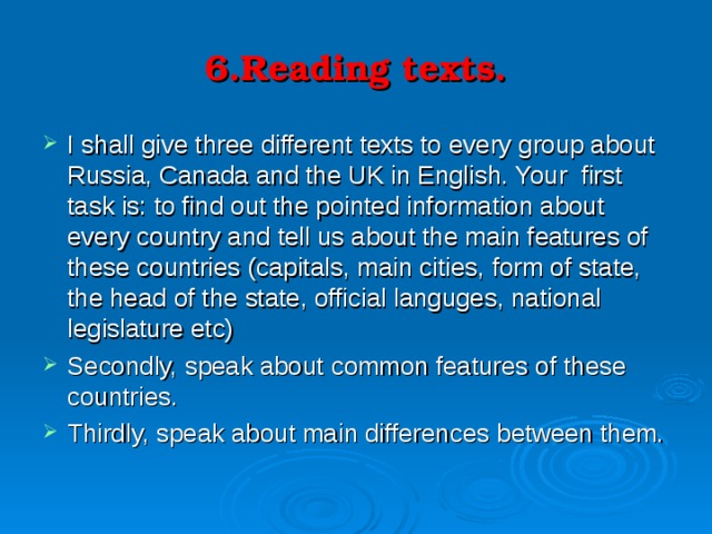 6.Reading texts. I shall give three different texts to every group about Russia, Canada and the UK in English. Your first task is: to find out the pointed information about every country and tell us about the main features of these countries (capitals, main cities, form of state, the head of the state, official languges, national legislature etc) Secondly, speak about common features of these countries. Thirdly, speak about main differences between them. 