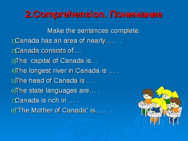 2.Comprehension. Понимание   Make the sentences complete. Canada has an area of nearly….. . Canada consists of…. The capital of Canada is… The longest river in Canada is … . The head of Canada is … . The state languages are… . Canada is rich in … . “ The Mother of Canada” is …. . 