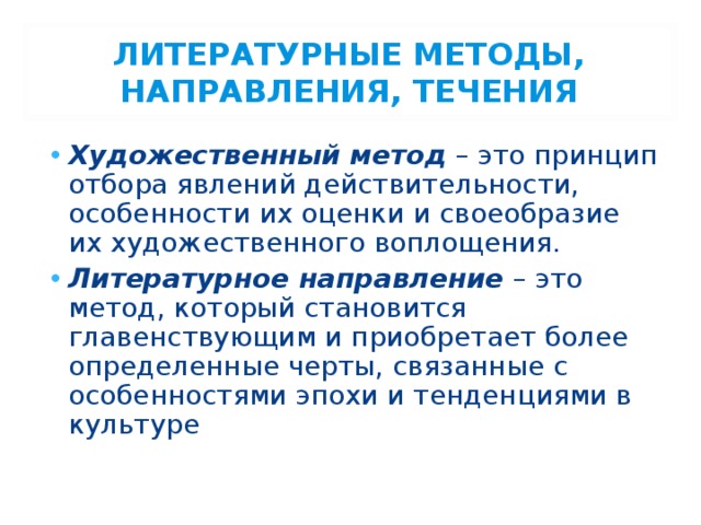 ЛИТЕРАТУРНЫЕ МЕТОДЫ, НАПРАВЛЕНИЯ, ТЕЧЕНИЯ Художественный метод – это принцип отбора явлений действительности, особенности их оценки и своеобразие их художественного воплощения. Литературное направление – это метод, который становится главенствующим и приобретает более определенные черты, связанные с особенностями эпохи и тенденциями в культуре 