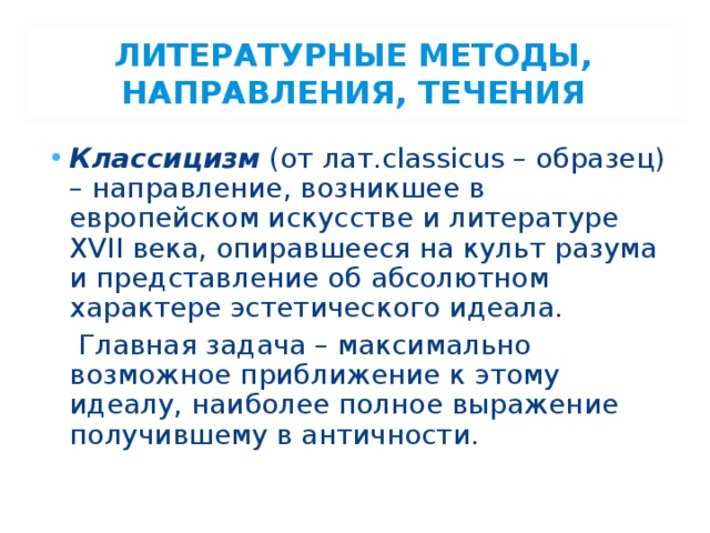 ЛИТЕРАТУРНЫЕ МЕТОДЫ, НАПРАВЛЕНИЯ, ТЕЧЕНИЯ Классицизм (от лат.classicus – образец) – направление, возникшее в европейском искусстве и литературе XVII века, опиравшееся на культ разума и представление об абсолютном характере эстетического идеала.  Главная задача – максимально возможное приближение к этому идеалу, наиболее полное выражение получившему в античности. 