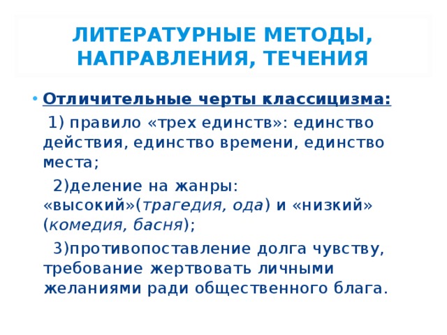 ЛИТЕРАТУРНЫЕ МЕТОДЫ, НАПРАВЛЕНИЯ, ТЕЧЕНИЯ Отличительные черты классицизма:  1) правило «трех единств»: единство действия, единство времени, единство места;  2)деление на жанры: «высокий»( трагедия, ода ) и «низкий» ( комедия, басня );  3)противопоставление долга чувству, требование жертвовать личными желаниями ради общественного блага. 