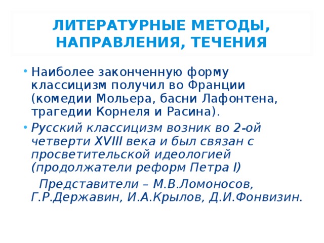 ЛИТЕРАТУРНЫЕ МЕТОДЫ, НАПРАВЛЕНИЯ, ТЕЧЕНИЯ Наиболее законченную форму классицизм получил во Франции (комедии Мольера, басни Лафонтена, трагедии Корнеля и Расина). Русский классицизм возник во 2-ой четверти XVIII века и был связан с просветительской идеологией (продолжатели реформ Петра I)  Представители – М.В.Ломоносов, Г.Р.Державин, И.А.Крылов, Д.И.Фонвизин. 