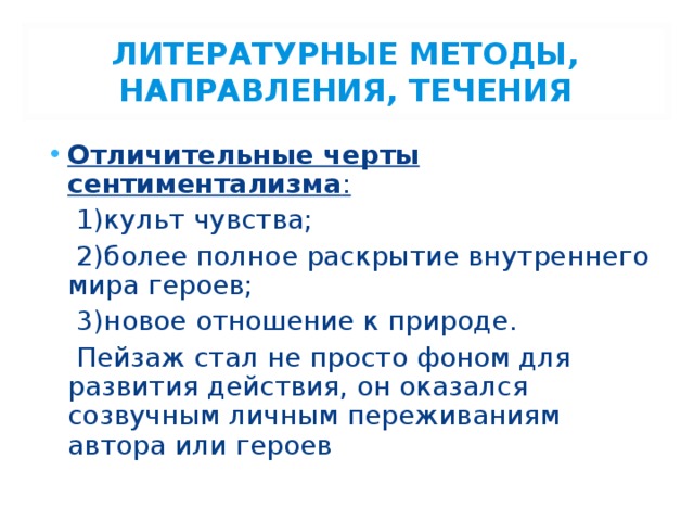 ЛИТЕРАТУРНЫЕ МЕТОДЫ, НАПРАВЛЕНИЯ, ТЕЧЕНИЯ Отличительные черты сентиментализма :  1)культ чувства;  2)более полное раскрытие внутреннего мира героев;  3)новое отношение к природе.  Пейзаж стал не просто фоном для развития действия, он оказался созвучным личным переживаниям автора или героев 