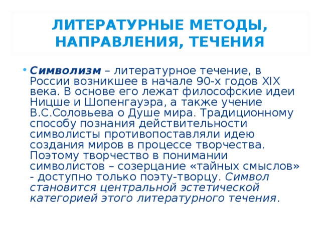 ЛИТЕРАТУРНЫЕ МЕТОДЫ, НАПРАВЛЕНИЯ, ТЕЧЕНИЯ Символизм – литературное течение, в России возникшее в начале 90-х годов XIX века. В основе его лежат философские идеи Ницше и Шопенгауэра, а также учение В.С.Соловьева о Душе мира. Традиционному способу познания действительности символисты противопоставляли идею создания миров в процессе творчества. Поэтому творчество в понимании символистов – созерцание «тайных смыслов» - доступно только поэту-творцу. Символ становится центральной эстетической категорией этого литературного течения . 