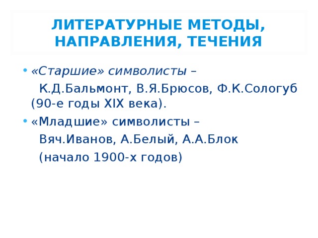 ЛИТЕРАТУРНЫЕ МЕТОДЫ, НАПРАВЛЕНИЯ, ТЕЧЕНИЯ «Старшие» символисты –  К.Д.Бальмонт, В.Я.Брюсов, Ф.К.Сологуб (90-е годы XIX века). «Младшие» символисты –  Вяч.Иванов, А.Белый, А.А.Блок  (начало 1900-х годов) 