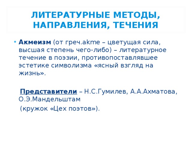 ЛИТЕРАТУРНЫЕ МЕТОДЫ, НАПРАВЛЕНИЯ, ТЕЧЕНИЯ Акмеизм (от греч.akme – цветущая сила, высшая степень чего-либо) – литературное течение в поэзии, противопоставлявшее эстетике символизма «ясный взгляд на жизнь».   Представители – Н.С.Гумилев, А.А.Ахматова, О.Э.Мандельштам  (кружок «Цех поэтов»). 