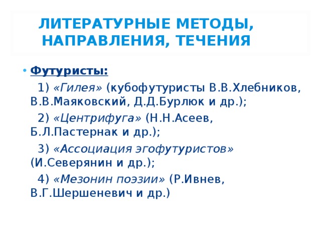  ЛИТЕРАТУРНЫЕ МЕТОДЫ, НАПРАВЛЕНИЯ, ТЕЧЕНИЯ Футуристы:  1) «Гилея» (кубофутуристы В.В.Хлебников, В.В.Маяковский, Д.Д.Бурлюк и др.);  2) «Центрифуга» (Н.Н.Асеев, Б.Л.Пастернак и др.);  3) «Ассоциация эгофутуристов» (И.Северянин и др.);  4) «Мезонин поэзии» (Р.Ивнев, В.Г.Шершеневич и др.) 