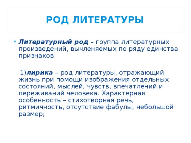 РОД ЛИТЕРАТУРЫ Литературный род – группа литературных произведений, вычленяемых по ряду единства признаков:  1) лирика – род литературы, отражающий жизнь при помощи изображения отдельных состояний, мыслей, чувств, впечатлений и переживаний человека. Характерная особенность – стихотворная речь, ритмичность, отсутствие фабулы, небольшой размер; 