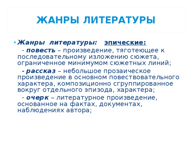 ЖАНРЫ ЛИТЕРАТУРЫ Жанры литературы: эпические:  - повесть – произведение, тяготеющее к последовательному изложению сюжета, ограниченное минимумом сюжетных линий;  - рассказ – небольшое прозаическое произведение в основном повествовательного характера, композиционно сгруппированное вокруг отдельного эпизода, характера;  - очерк  – литературное произведение, основанное на фактах, документах, наблюдениях автора;     