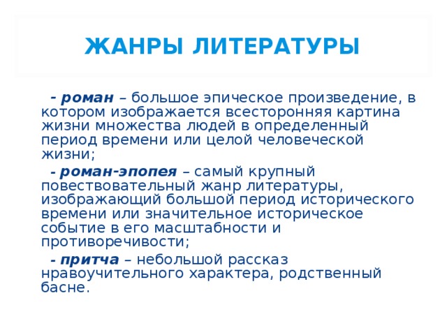 ЖАНРЫ ЛИТЕРАТУРЫ  - роман – большое эпическое произведение, в котором изображается всесторонняя картина жизни множества людей в определенный период времени или целой человеческой жизни;  - роман-эпопея – самый крупный повествовательный жанр литературы, изображающий большой период исторического времени или значительное историческое событие в его масштабности и противоречивости;  - притча – небольшой рассказ нравоучительного характера, родственный басне. 