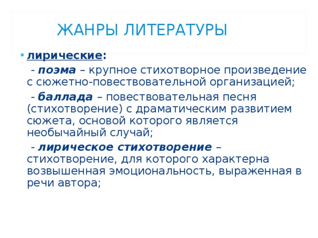 ЖАНРЫ ЛИТЕРАТУРЫ лирические :  - поэма – крупное стихотворное произведение с сюжетно-повествовательной организацией;  - баллада  – повествовательная песня (стихотворение) с драматическим развитием сюжета, основой которого является необычайный случай;  - лирическое стихотворение  – стихотворение, для которого характерна возвышенная эмоциональность, выраженная в речи автора; 