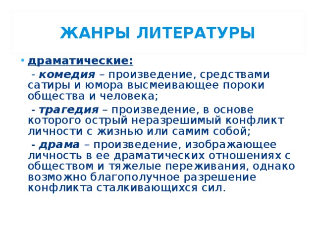 ЖАНРЫ ЛИТЕРАТУРЫ драматические:  - комедия – произведение, средствами сатиры и юмора высмеивающее пороки общества и человека;  - трагедия – произведение, в основе которого острый неразрешимый конфликт личности с жизнью или самим собой;  - драма – произведение, изображающее личность в ее драматических отношениях с обществом и тяжелые переживания, однако возможно благополучное разрешение конфликта сталкивающихся сил.  