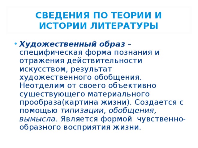 СВЕДЕНИЯ ПО ТЕОРИИ И ИСТОРИИ ЛИТЕРАТУРЫ Художественный образ – специфическая форма познания и отражения действительности искусством, результат художественного обобщения. Неотделим от своего объективно существующего материального прообраза(картина жизни). Создается с помощью типизации, обобщения, вымысла . Является формой чувственно-образного восприятия жизни. 