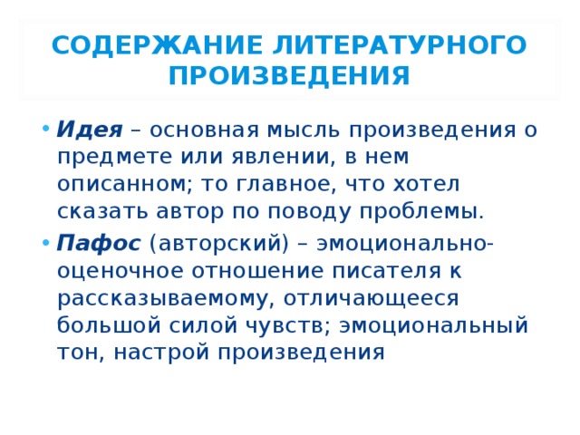 СОДЕРЖАНИЕ ЛИТЕРАТУРНОГО ПРОИЗВЕДЕНИЯ Идея – основная мысль произведения о предмете или явлении, в нем описанном; то главное, что хотел сказать автор по поводу проблемы. Пафос (авторский) – эмоционально-оценочное отношение писателя к рассказываемому, отличающееся большой силой чувств; эмоциональный тон, настрой произведения 