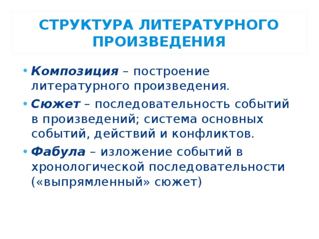 СТРУКТУРА ЛИТЕРАТУРНОГО ПРОИЗВЕДЕНИЯ Композиция – построение литературного произведения. Сюжет – последовательность событий в произведений; система основных событий, действий и конфликтов. Фабула – изложение событий в хронологической последовательности («выпрямленный» сюжет) 