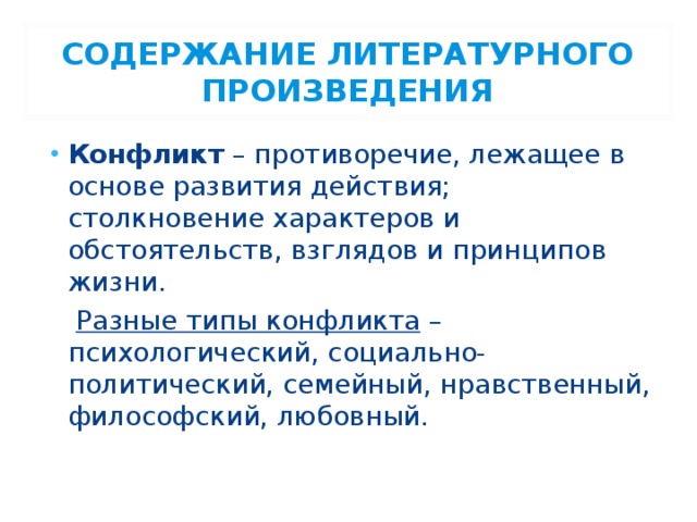 СОДЕРЖАНИЕ ЛИТЕРАТУРНОГО ПРОИЗВЕДЕНИЯ Конфликт – противоречие, лежащее в основе развития действия; столкновение характеров и обстоятельств, взглядов и принципов жизни.  Разные типы конфликта – психологический, социально-политический, семейный, нравственный, философский, любовный. 