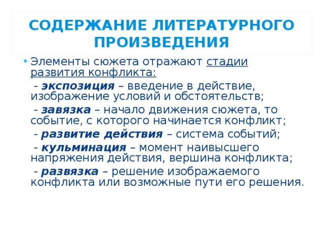 СОДЕРЖАНИЕ ЛИТЕРАТУРНОГО ПРОИЗВЕДЕНИЯ Элементы сюжета отражают стадии развития конфликта:  - экспозиция – введение в действие, изображение условий и обстоятельств;  - завязка – начало движения сюжета, то событие, с которого начинается конфликт;  - развитие действия  – система событий;  - кульминация – момент наивысшего напряжения действия, вершина конфликта;  - развязка – решение изображаемого конфликта или возможные пути его решения. 