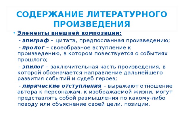 СОДЕРЖАНИЕ ЛИТЕРАТУРНОГО ПРОИЗВЕДЕНИЯ Элементы внешней композиции:  - эпиграф – цитата, предпосланная произведению;  - пролог – своеобразное вступление к произведению, в котором повествуется о событиях прошлого;  - эпилог  – заключительная часть произведения, в которой обозначается направление дальнейшего развития событий и судеб героев;  - лирические отступления  – выражают отношение автора к персонажам, к изображаемой жизни, могут представлять собой размышления по какому-либо поводу или объяснение своей цели, позиции.  