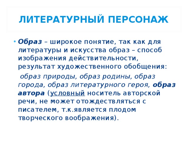 ЛИТЕРАТУРНЫЙ ПЕРСОНАЖ Образ – широкое понятие, так как для литературы и искусства образ – способ изображения действительности, результат художественного обобщения:  образ природы, образ родины, образ города, образ литературного героя, образ автора ( условный носитель авторской речи, не может отождествляться с писателем, т.к.является плодом творческого воображения). 