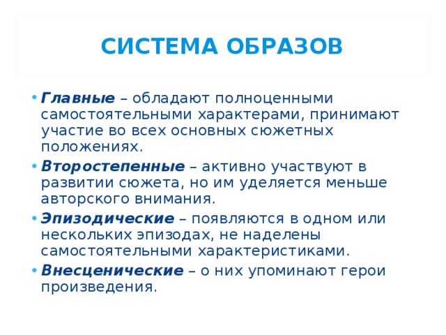 СИСТЕМА ОБРАЗОВ Главные – обладают полноценными самостоятельными характерами, принимают участие во всех основных сюжетных положениях. Второстепенные – активно участвуют в развитии сюжета, но им уделяется меньше авторского внимания. Эпизодические – появляются в одном или нескольких эпизодах, не наделены самостоятельными характеристиками. Внесценические – о них упоминают герои произведения. 