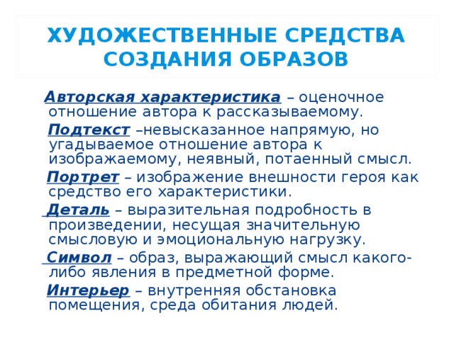 ХУДОЖЕСТВЕННЫЕ СРЕДСТВА СОЗДАНИЯ ОБРАЗОВ  Авторская характеристика  – оценочное отношение автора к рассказываемому.  Подтекст  – невысказанное напрямую, но угадываемое отношение автора к изображаемому, неявный, потаенный смысл.  Портрет – изображение внешности героя как средство его характеристики.   Деталь – выразительная подробность в произведении, несущая значительную смысловую и эмоциональную нагрузку.   Символ – образ, выражающий смысл какого-либо явления в предметной форме .  Интерьер – внутренняя обстановка помещения, среда обитания людей.  