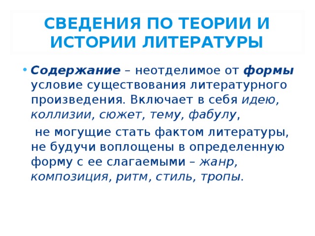 СВЕДЕНИЯ ПО ТЕОРИИ И ИСТОРИИ ЛИТЕРАТУРЫ Содержание – неотделимое от формы условие существования литературного произведения. Включает в себя идею, коллизии, сюжет, тему, фабулу ,  не могущие стать фактом литературы, не будучи воплощены в определенную форму с ее слагаемыми – жанр, композиция, ритм, стиль, тропы. 